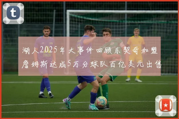 湖人2025年大事件回顾东契奇加盟詹姆斯达成5万分球队百亿美元出售