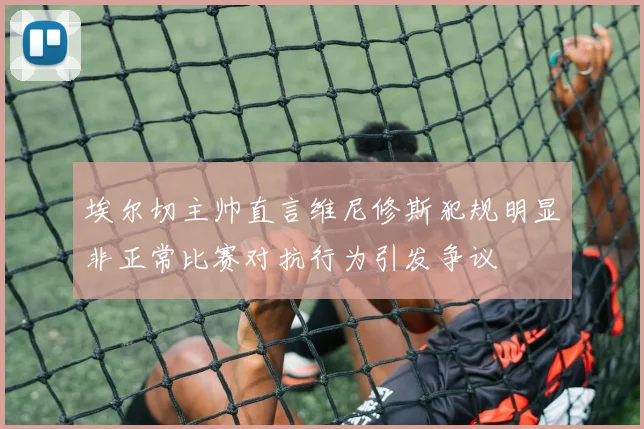 埃尔切主帅直言维尼修斯犯规明显非正常比赛对抗行为引发争议