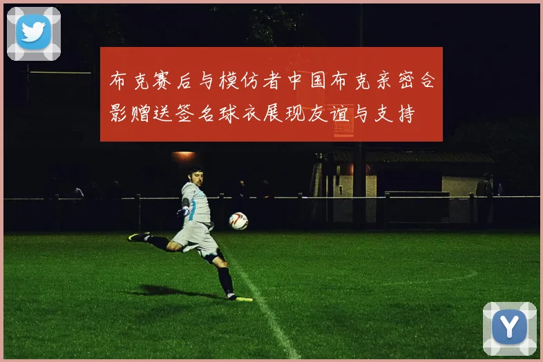 布克赛后与模仿者中国布克亲密合影赠送签名球衣展现友谊与支持