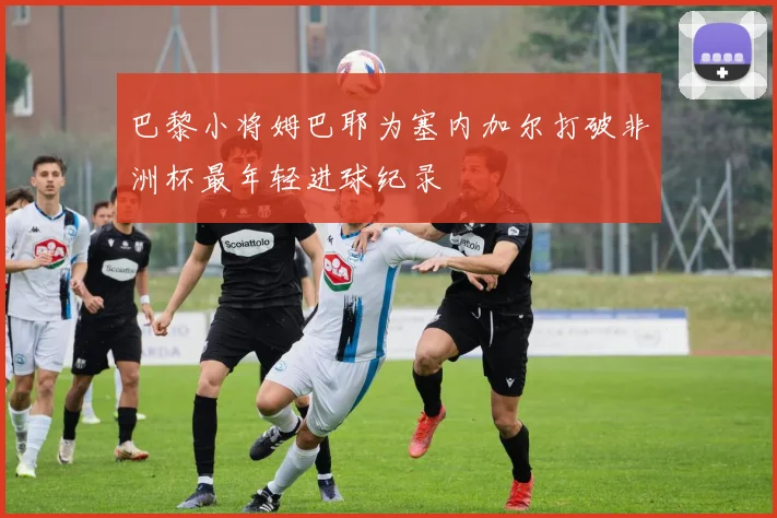 巴黎小将姆巴耶为塞内加尔打破非洲杯最年轻进球纪录