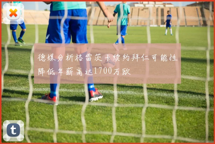 德媒分析格雷茨卡续约拜仁可能性降低年薪高达1700万欧