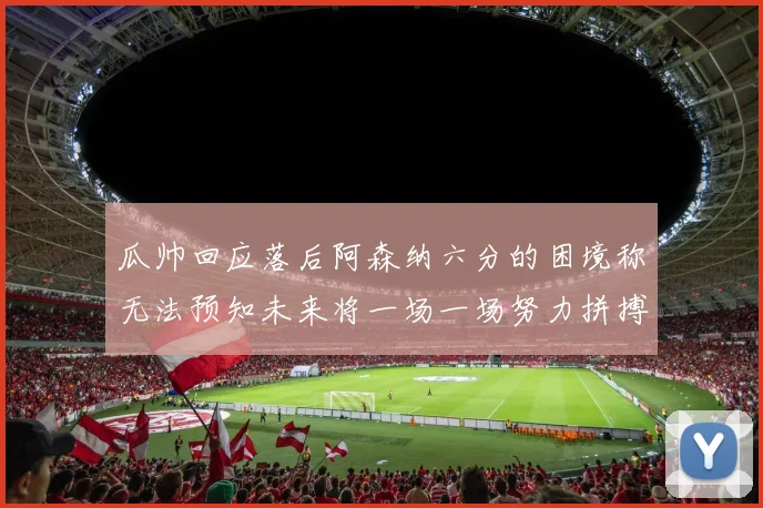 瓜帅回应落后阿森纳六分的困境称无法预知未来将一场一场努力拼搏