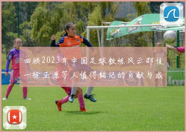 回顾2023年中国足球教练风云邵佳一徐正源等人值得铭记的贡献与成就