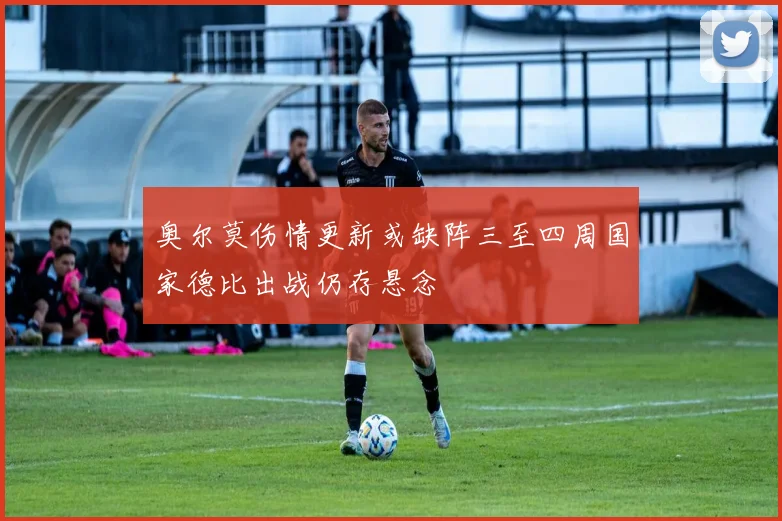 奥尔莫伤情更新或缺阵三至四周国家德比出战仍存悬念