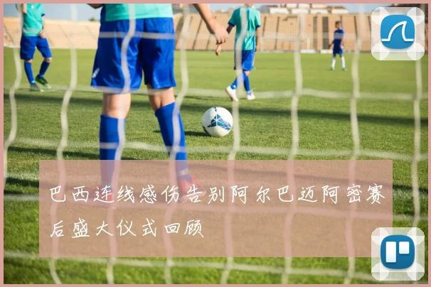 巴西连线感伤告别阿尔巴迈阿密赛后盛大仪式回顾