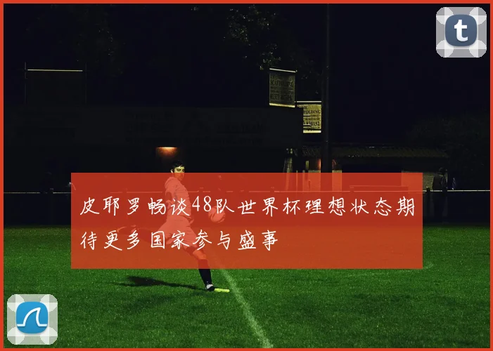 皮耶罗畅谈48队世界杯理想状态期待更多国家参与盛事