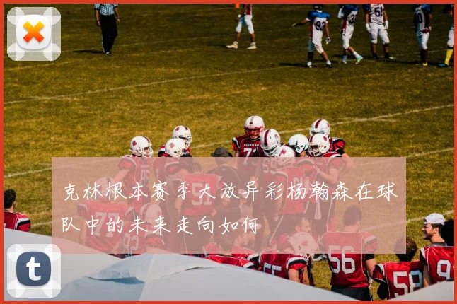 克林根本赛季大放异彩杨瀚森在球队中的未来走向如何