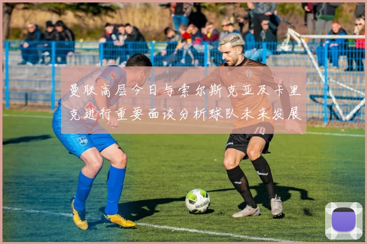 曼联高层今日与索尔斯克亚及卡里克进行重要面谈分析球队未来发展方向