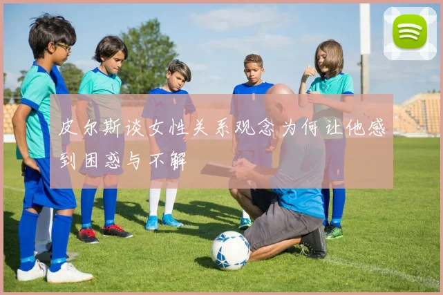 皮尔斯谈女性关系观念为何让他感到困惑与不解