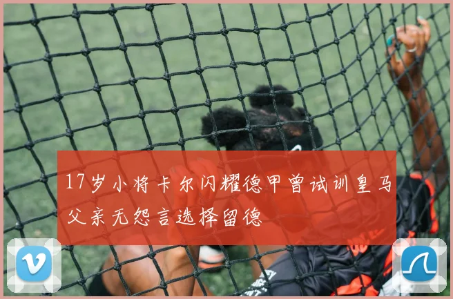 17岁小将卡尔闪耀德甲曾试训皇马父亲无怨言选择留德