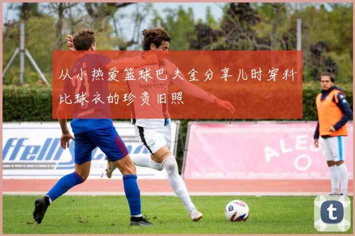 从小热爱篮球巴夫金分享儿时穿科比球衣的珍贵旧照