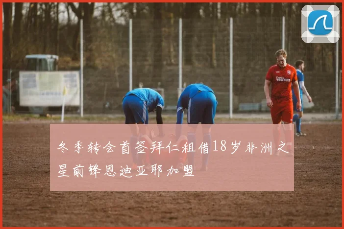 冬季转会首签拜仁租借18岁非洲之星前锋恩迪亚耶加盟