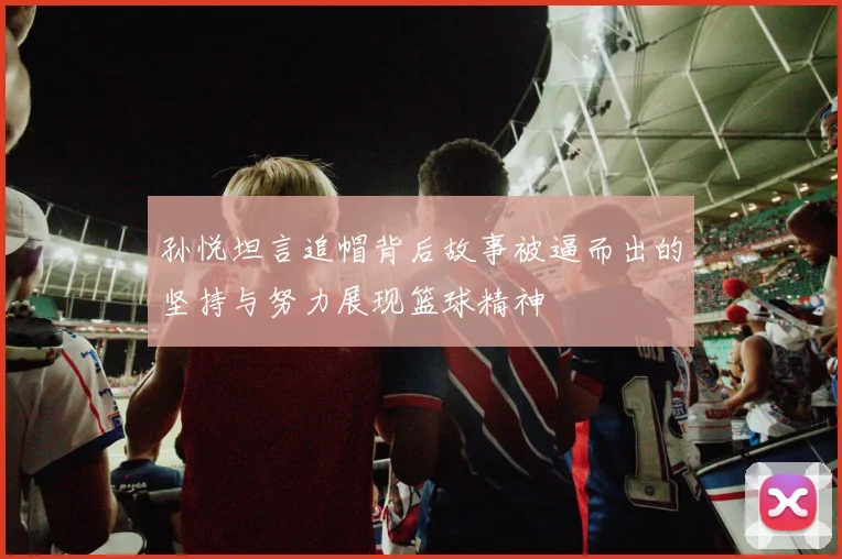 孙悦坦言追帽背后故事被逼而出的坚持与努力展现篮球精神
