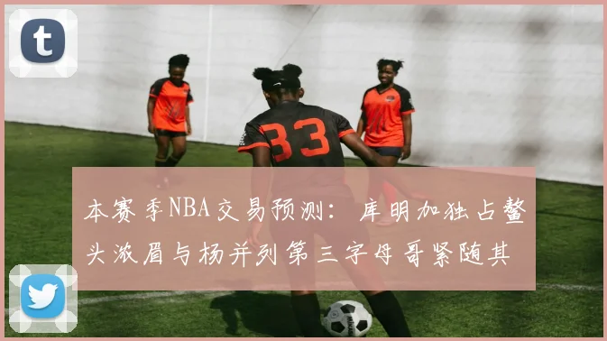 本赛季NBA交易预测：库明加独占鳌头浓眉与杨并列第三字母哥紧随其后小萨排名第五