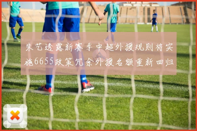 朱艺透露新赛季中超外援规则将实施6655政策冗余外援名额重新回归球队配置