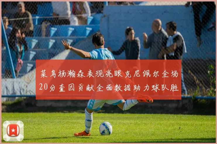菜鸟杨瀚森表现亮眼克尼佩尔全场20分奎因贡献全面数据助力球队胜利