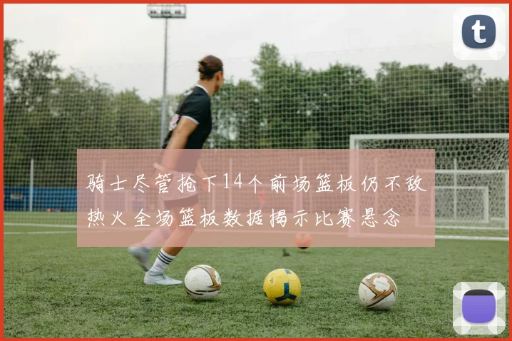 骑士尽管抢下14个前场篮板仍不敌热火全场篮板数据揭示比赛悬念