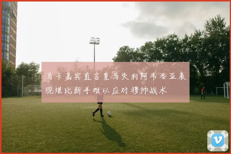 马卡嘉宾直言皇马失利阿韦洛亚表现堪比新手难以应对穆帅战术