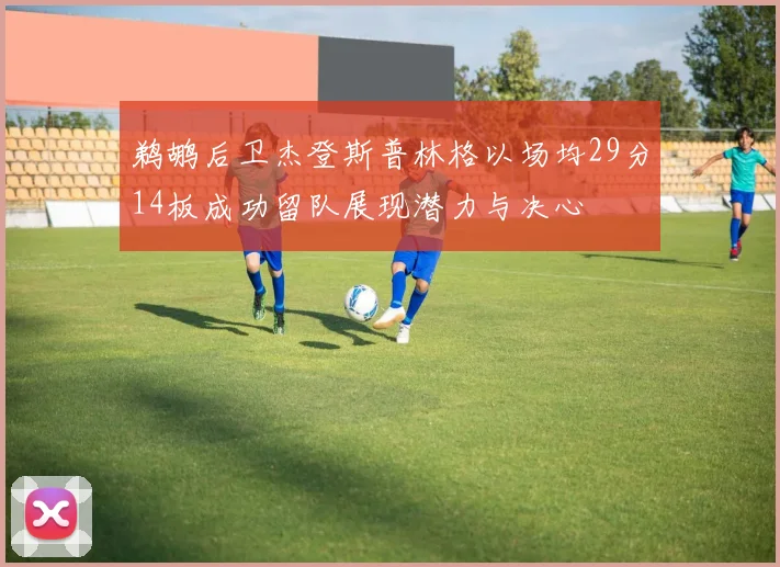 鹈鹕后卫杰登斯普林格以场均29分14板成功留队展现潜力与决心