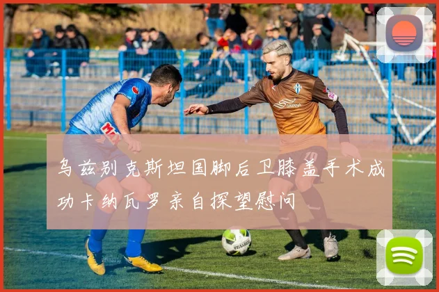 乌兹别克斯坦国脚后卫膝盖手术成功卡纳瓦罗亲自探望慰问