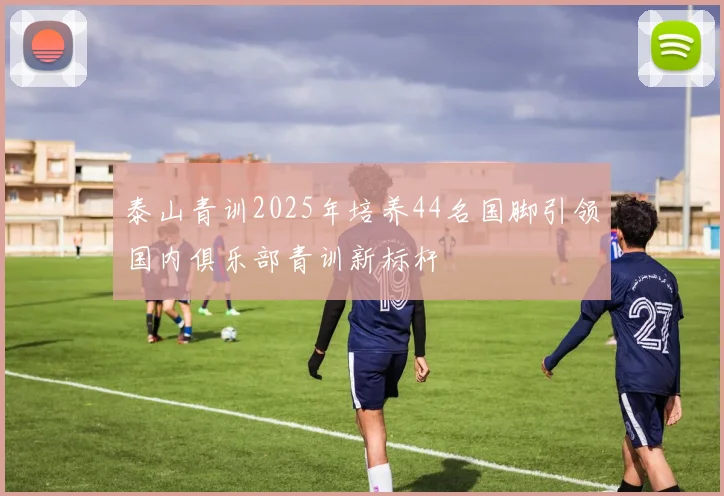 泰山青训2025年培养44名国脚引领国内俱乐部青训新标杆