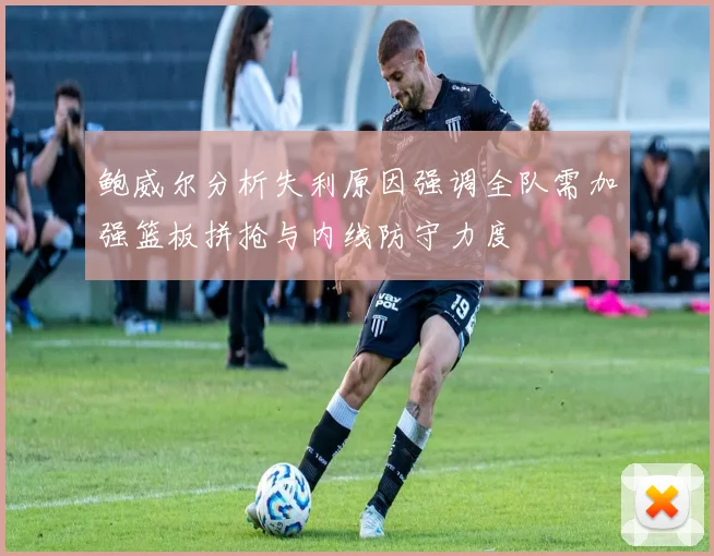 鲍威尔分析失利原因强调全队需加强篮板拼抢与内线防守力度