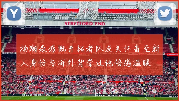 杨瀚森感慨开拓者队友关怀备至新人身份与海外背景让他倍感温暖