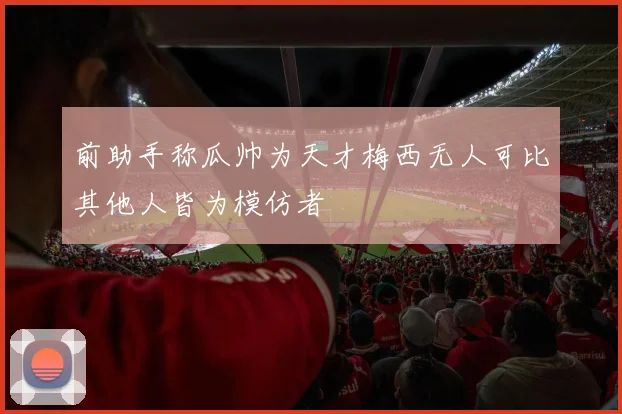 前助手称瓜帅为天才梅西无人可比其他人皆为模仿者
