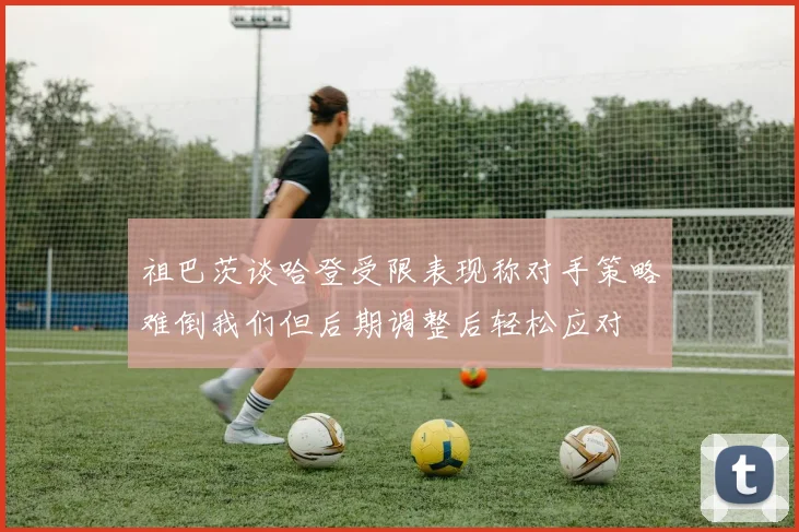 祖巴茨谈哈登受限表现称对手策略难倒我们但后期调整后轻松应对