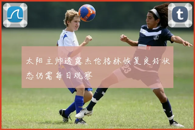 太阳主帅透露杰伦格林恢复良好状态仍需每日观察