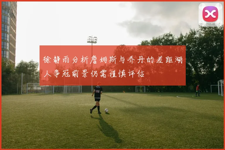 徐静雨分析詹姆斯与乔丹的差距湖人争冠前景仍需谨慎评估