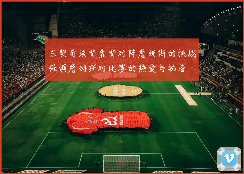 东契奇谈背靠背对阵詹姆斯的挑战强调詹姆斯对比赛的热爱与执着