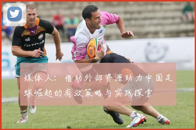 媒体人：借助外部资源助力中国足球崛起的有效策略与实践探索
