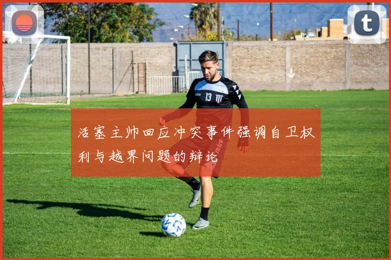 活塞主帅回应冲突事件强调自卫权利与越界问题的辩论
