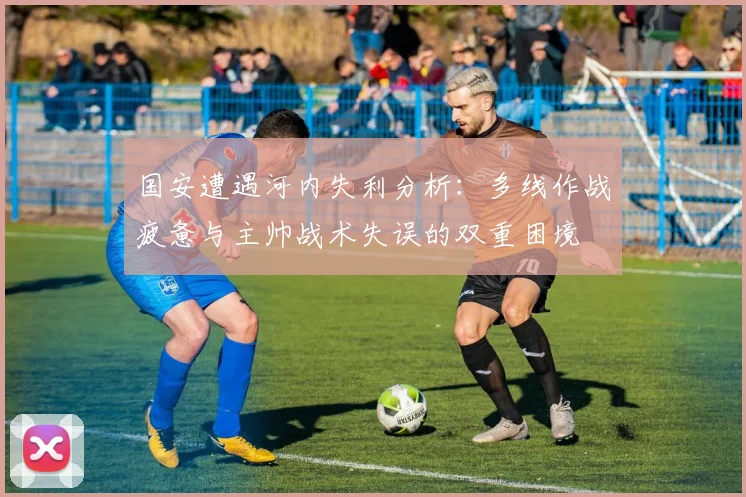 国安遭遇河内失利分析：多线作战疲惫与主帅战术失误的双重困境