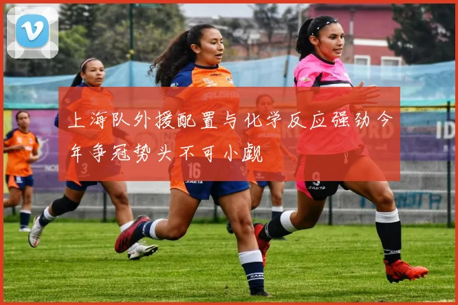 上海队外援配置与化学反应强劲今年争冠势头不可小觑