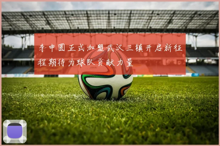 李申圆正式加盟武汉三镇开启新征程期待为球队贡献力量