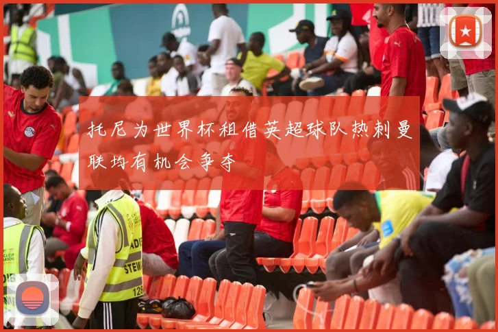 托尼为世界杯租借英超球队热刺曼联均有机会争夺